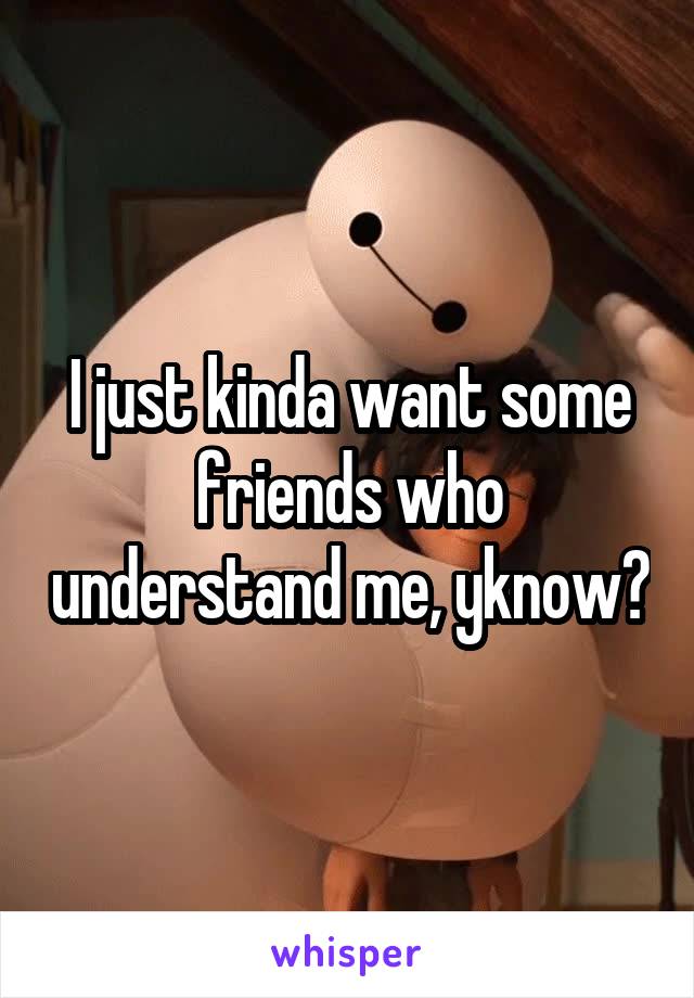 I just kinda want some friends who understand me, yknow?