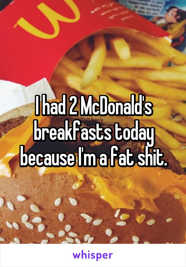 I had 2 McDonald's breakfasts today because I'm a fat shit.