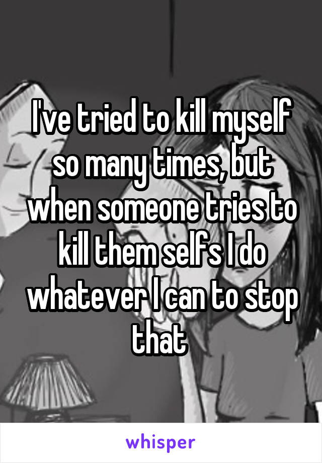 I've tried to kill myself so many times, but when someone tries to kill them selfs I do whatever I can to stop that 