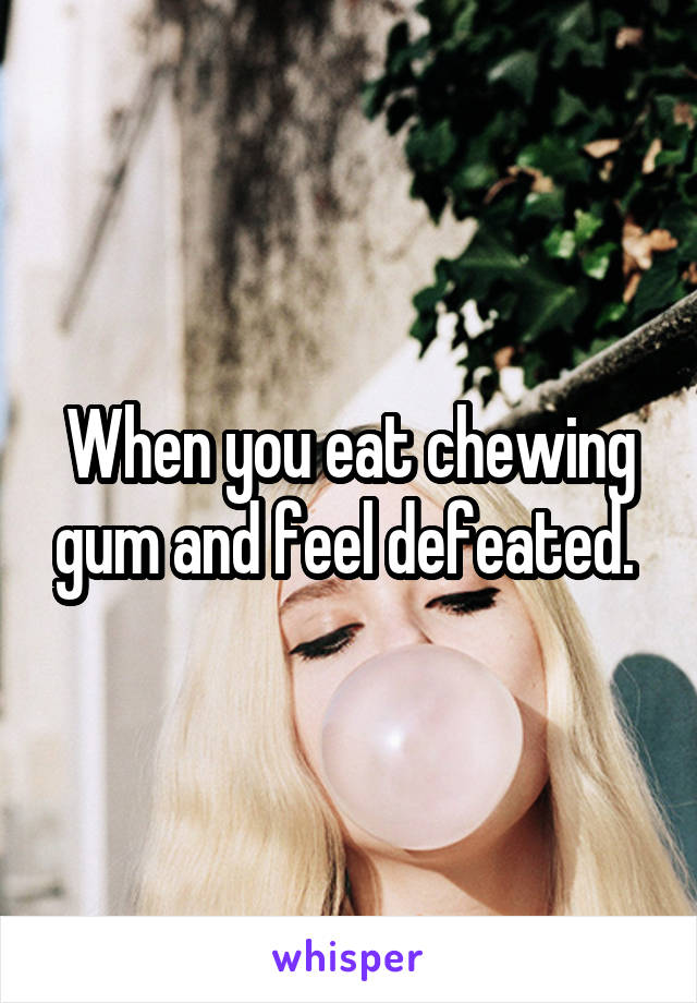 When you eat chewing gum and feel defeated. 