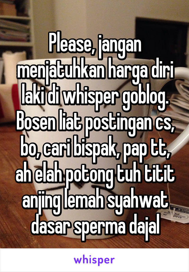 Please, jangan menjatuhkan harga diri laki di whisper goblog. Bosen liat postingan cs, bo, cari bispak, pap tt, ah elah potong tuh titit anjing lemah syahwat dasar sperma dajal