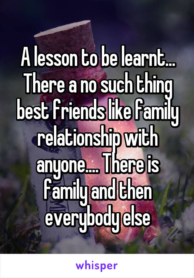 A lesson to be learnt... There a no such thing best friends like family relationship with anyone.... There is family and then everybody else