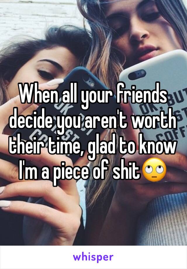 When all your friends decide you aren't worth their time, glad to know I'm a piece of shit🙄