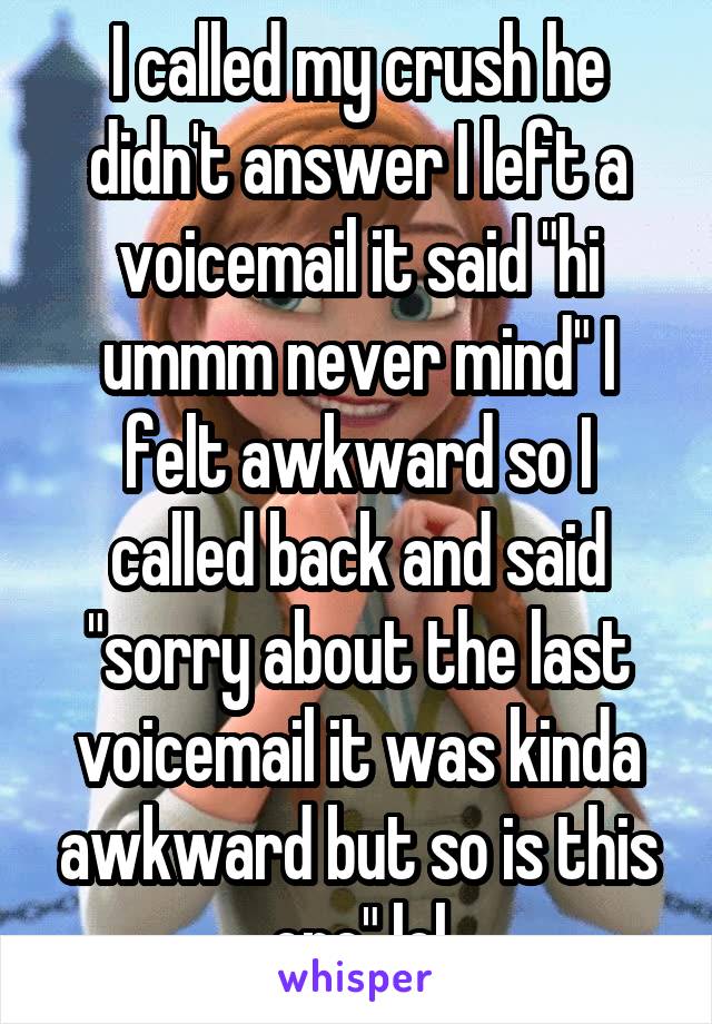 I called my crush he didn't answer I left a voicemail it said "hi ummm never mind" I felt awkward so I called back and said "sorry about the last voicemail it was kinda awkward but so is this one" lol