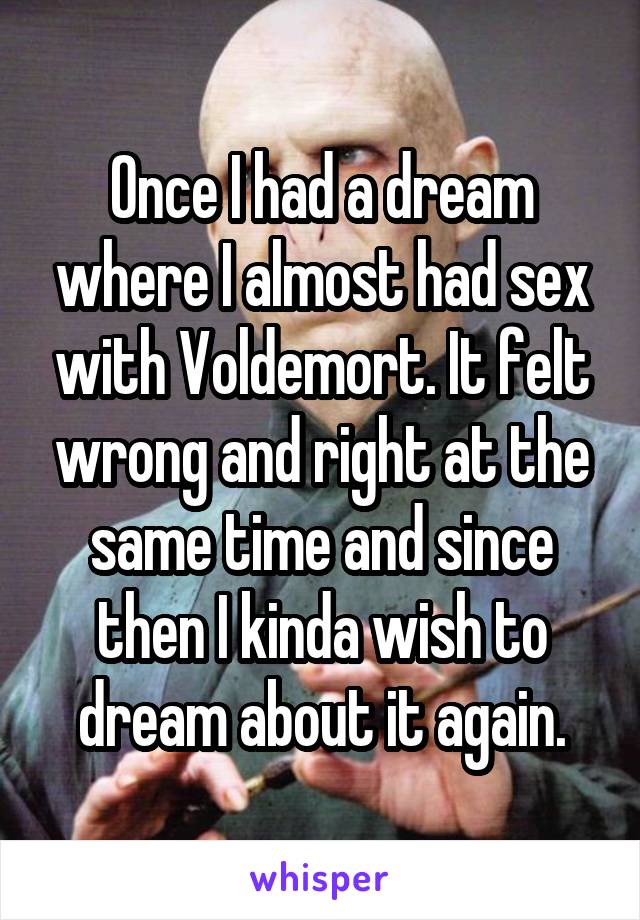 Once I had a dream where I almost had sex with Voldemort. It felt wrong and right at the same time and since then I kinda wish to dream about it again.