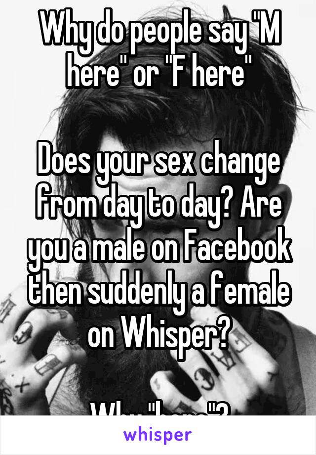 Why do people say "M here" or "F here"

Does your sex change from day to day? Are you a male on Facebook then suddenly a female on Whisper?

Why "here"?