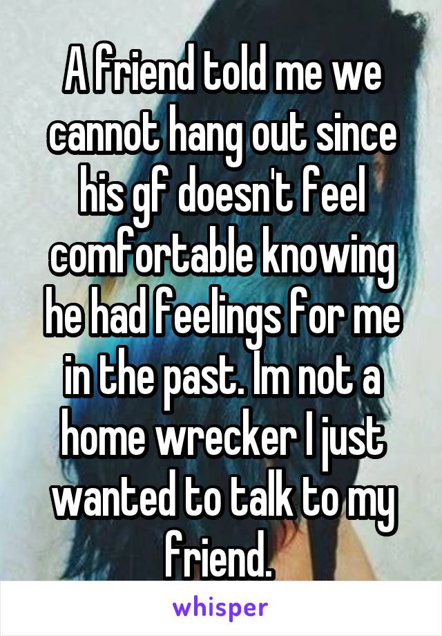 A friend told me we cannot hang out since his gf doesn't feel comfortable knowing he had feelings for me in the past. Im not a home wrecker I just wanted to talk to my friend. 