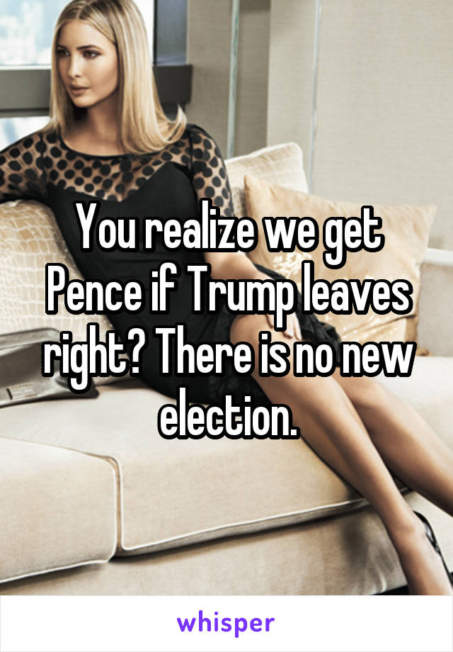 You realize we get Pence if Trump leaves right? There is no new election.