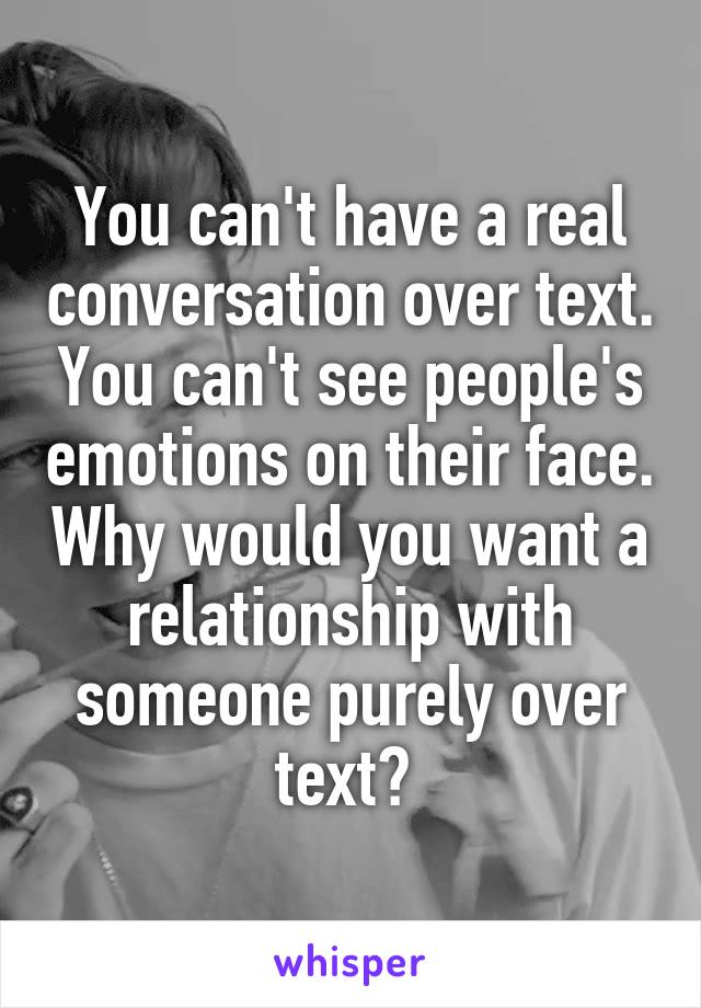 You can't have a real conversation over text. You can't see people's emotions on their face. Why would you want a relationship with someone purely over text? 