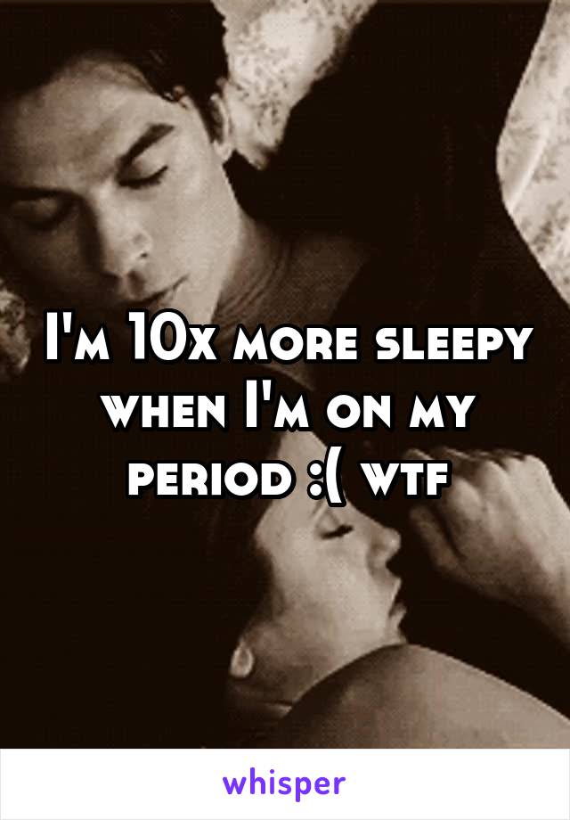 I'm 10x more sleepy when I'm on my period :( wtf