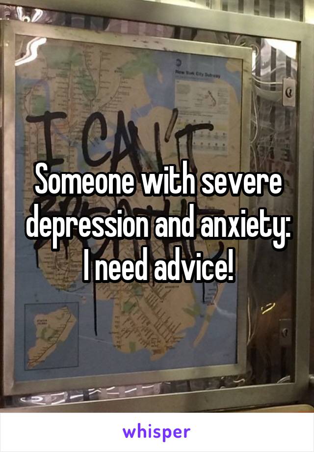 Someone with severe depression and anxiety: I need advice!