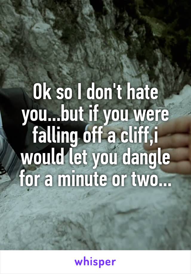 Ok so I don't hate you...but if you were falling off a cliff,i would let you dangle for a minute or two...