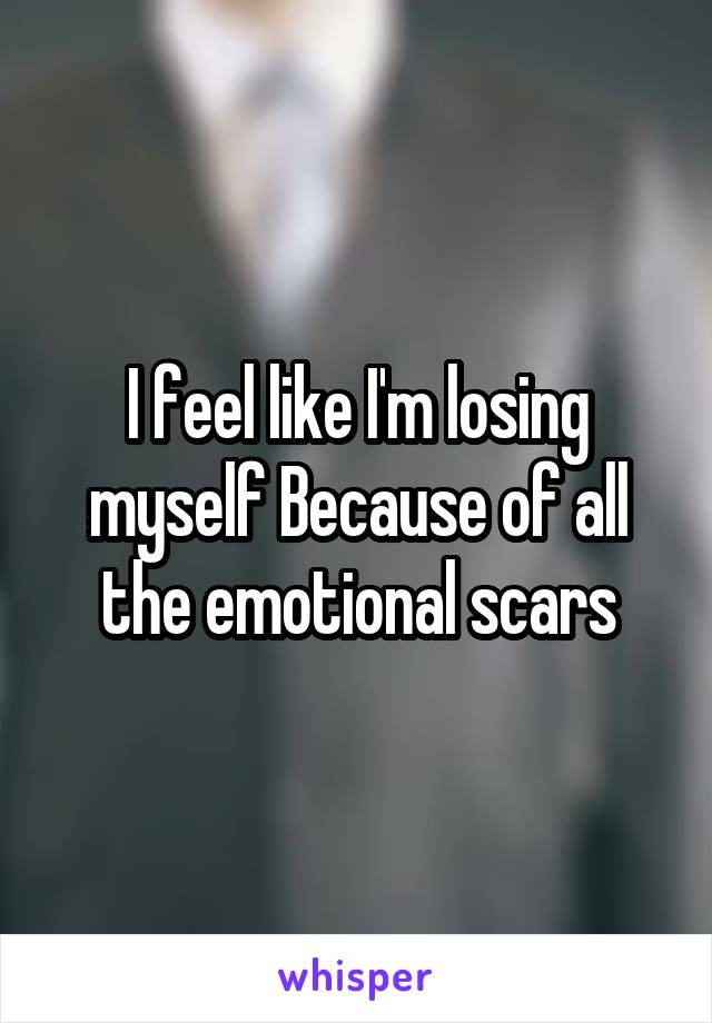 I feel like I'm losing myself Because of all the emotional scars