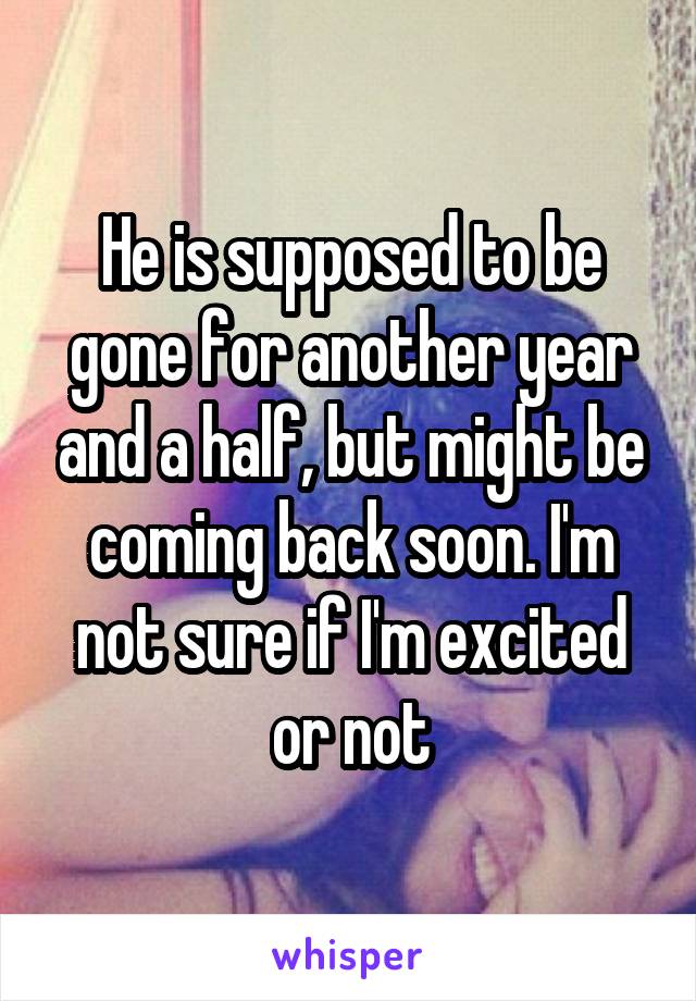 He is supposed to be gone for another year and a half, but might be coming back soon. I'm not sure if I'm excited or not