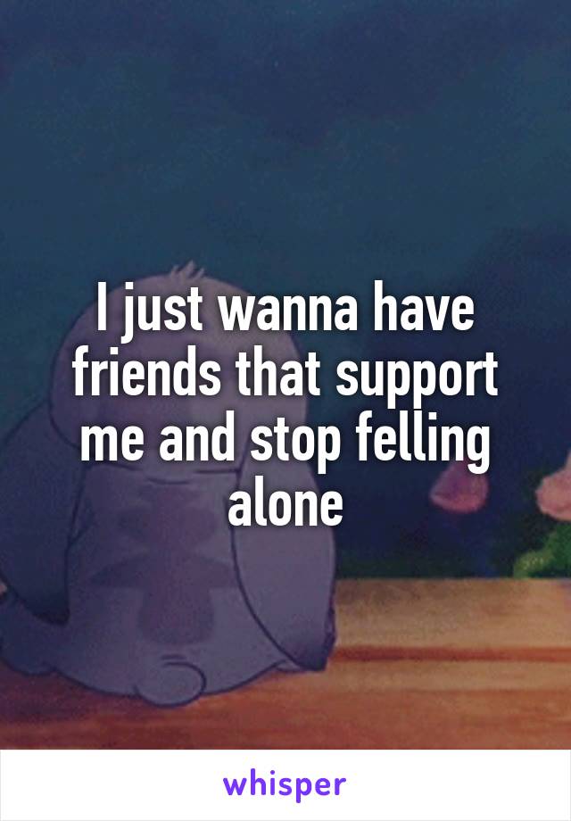 I just wanna have friends that support me and stop felling alone