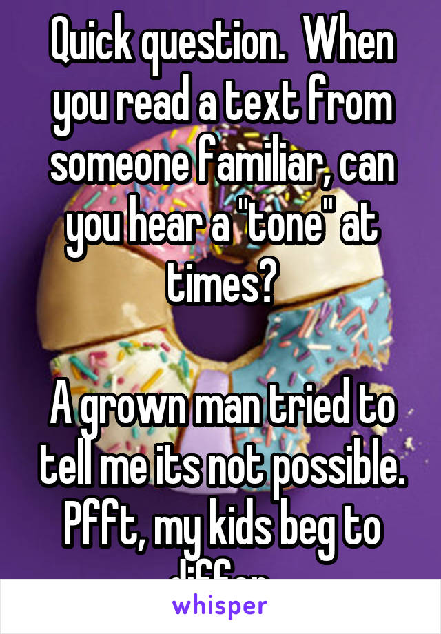 Quick question.  When you read a text from someone familiar, can you hear a "tone" at times?

A grown man tried to tell me its not possible. Pfft, my kids beg to differ.