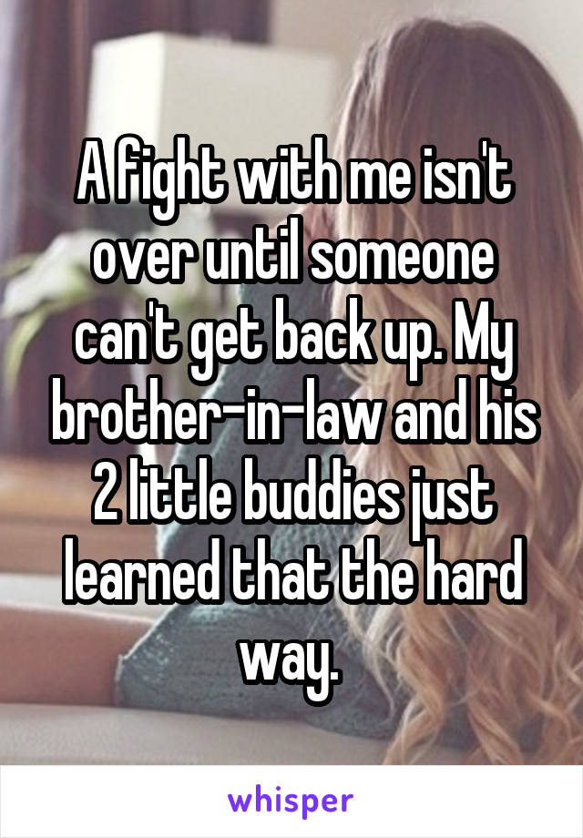 A fight with me isn't over until someone can't get back up. My brother-in-law and his 2 little buddies just learned that the hard way. 