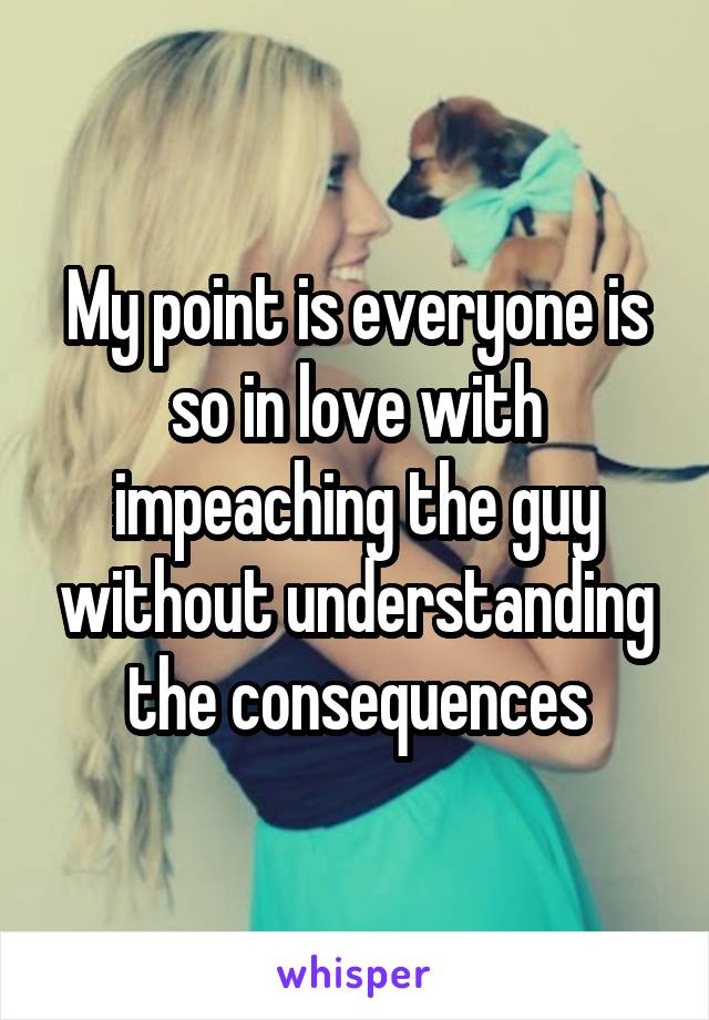 My point is everyone is so in love with impeaching the guy without understanding the consequences