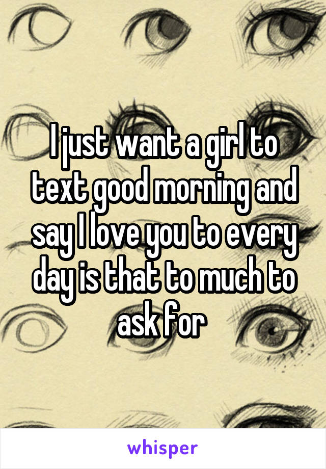 I just want a girl to text good morning and say I love you to every day is that to much to ask for 