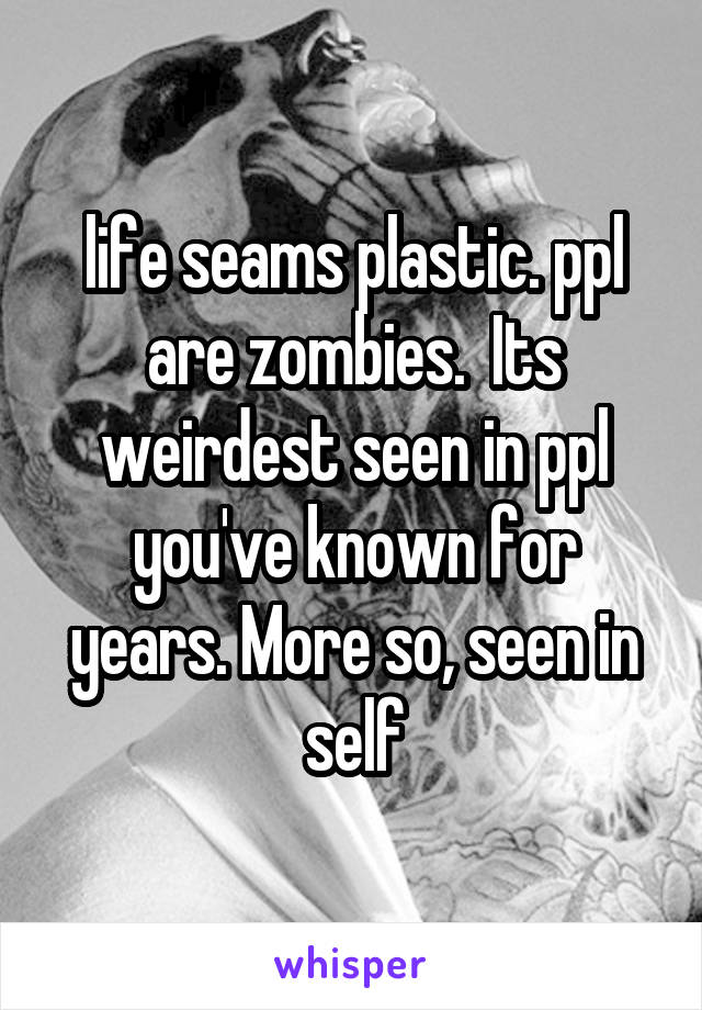  life seams plastic. ppl are zombies.  Its weirdest seen in ppl you've known for years. More so, seen in self