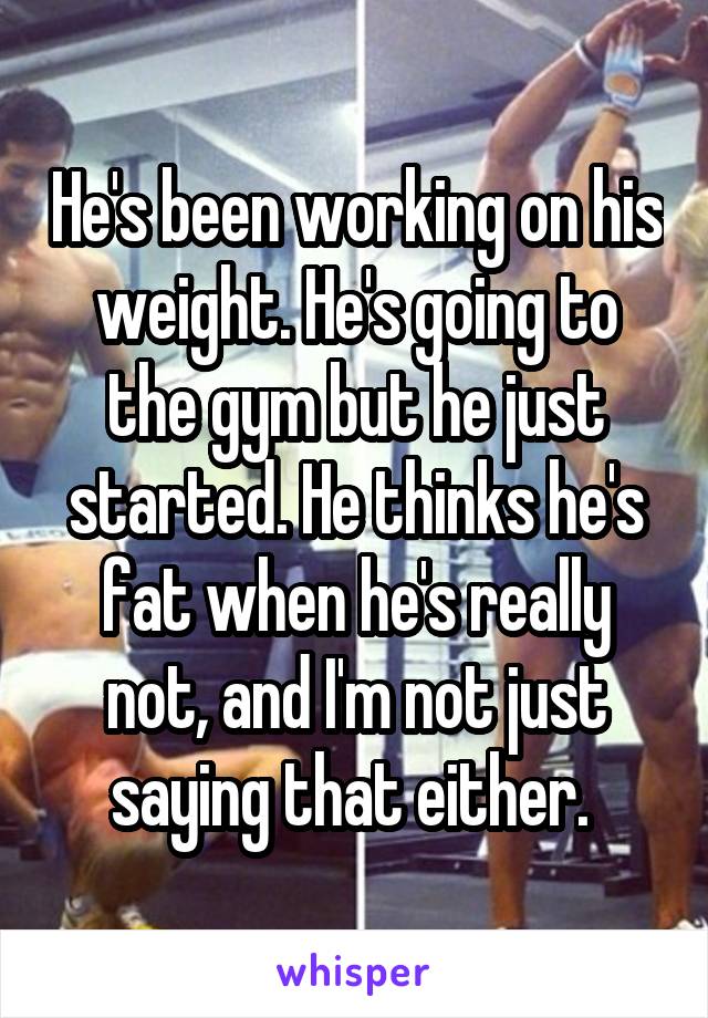 He's been working on his weight. He's going to the gym but he just started. He thinks he's fat when he's really not, and I'm not just saying that either. 