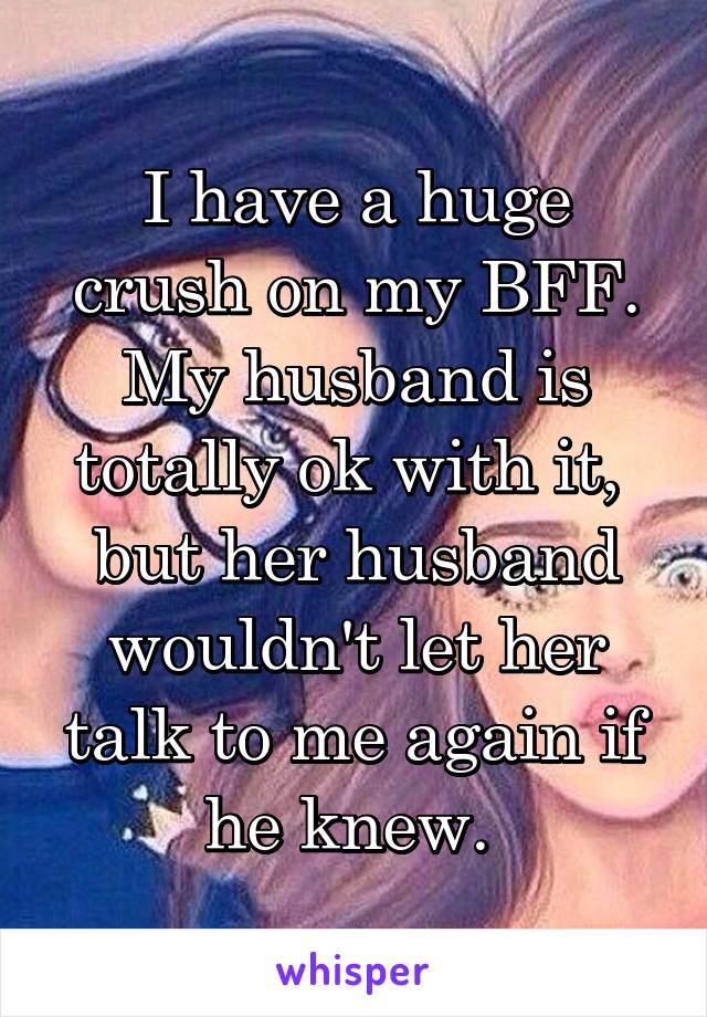 I have a huge crush on my BFF. My husband is totally ok with it,  but her husband wouldn't let her talk to me again if he knew. 