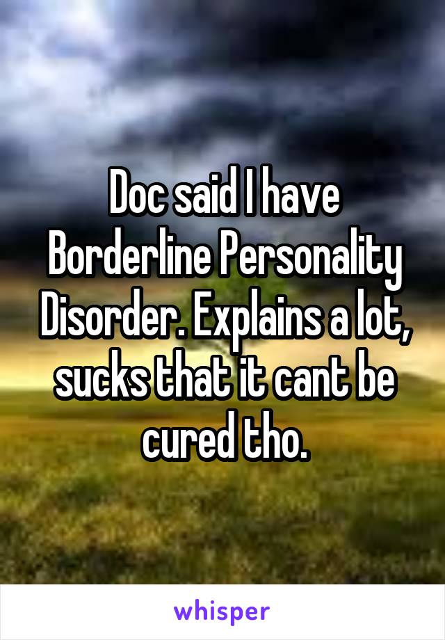 Doc said I have Borderline Personality Disorder. Explains a lot, sucks that it cant be cured tho.