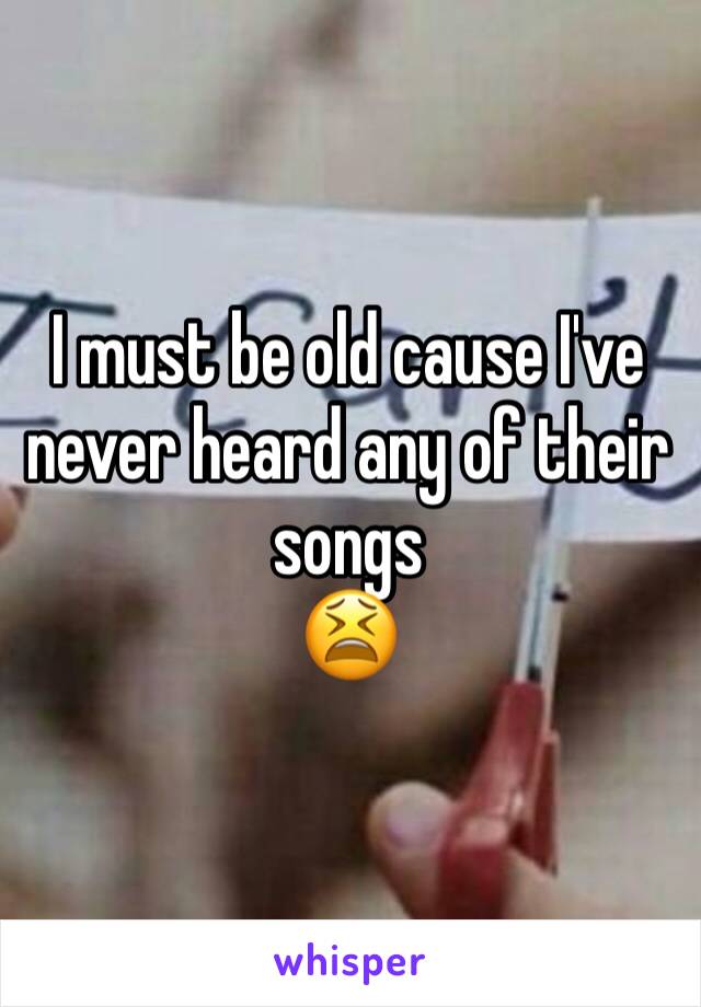 I must be old cause I've never heard any of their songs
😫