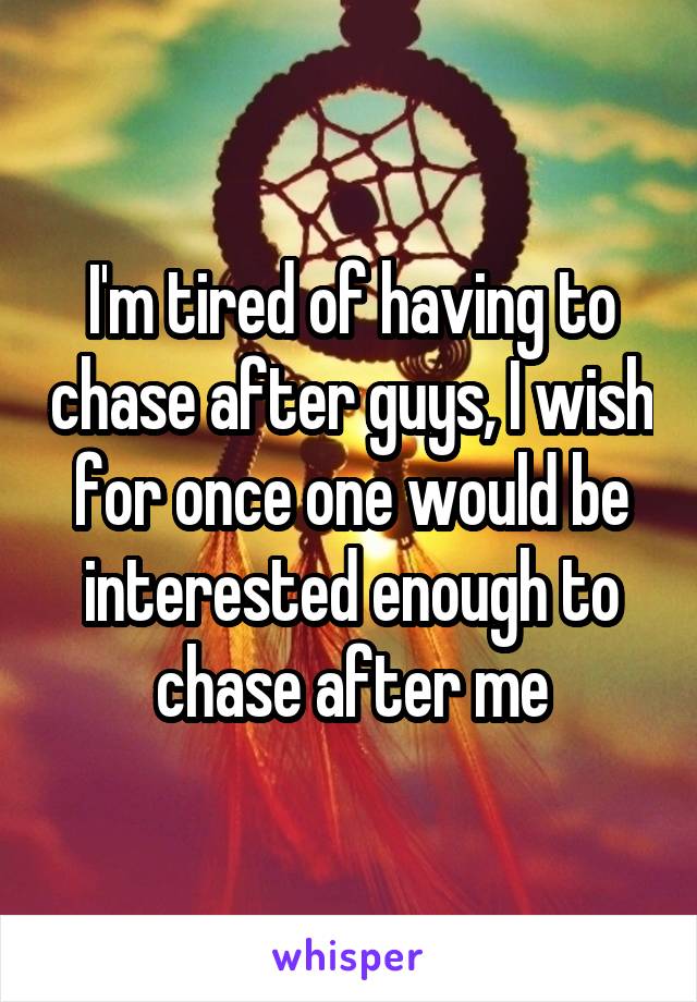 I'm tired of having to chase after guys, I wish for once one would be interested enough to chase after me