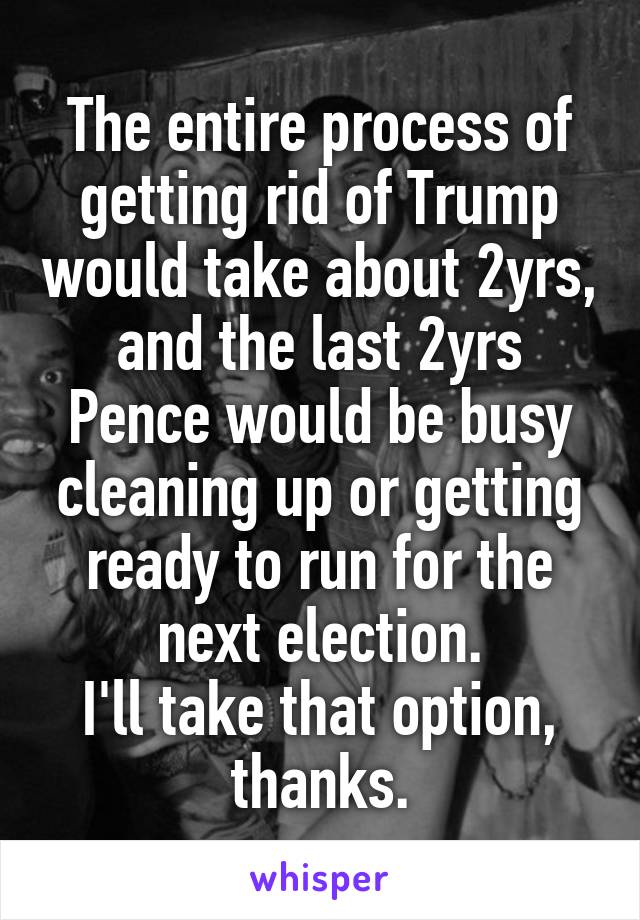 The entire process of getting rid of Trump would take about 2yrs, and the last 2yrs Pence would be busy cleaning up or getting ready to run for the next election.
I'll take that option, thanks.