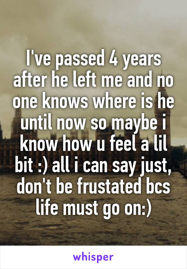 I've passed 4 years after he left me and no one knows where is he until now so maybe i know how u feel a lil bit :) all i can say just, don't be frustated bcs life must go on:)