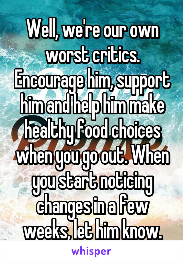 Well, we're our own worst critics. Encourage him, support him and help him make healthy food choices when you go out. When you start noticing changes in a few weeks, let him know.