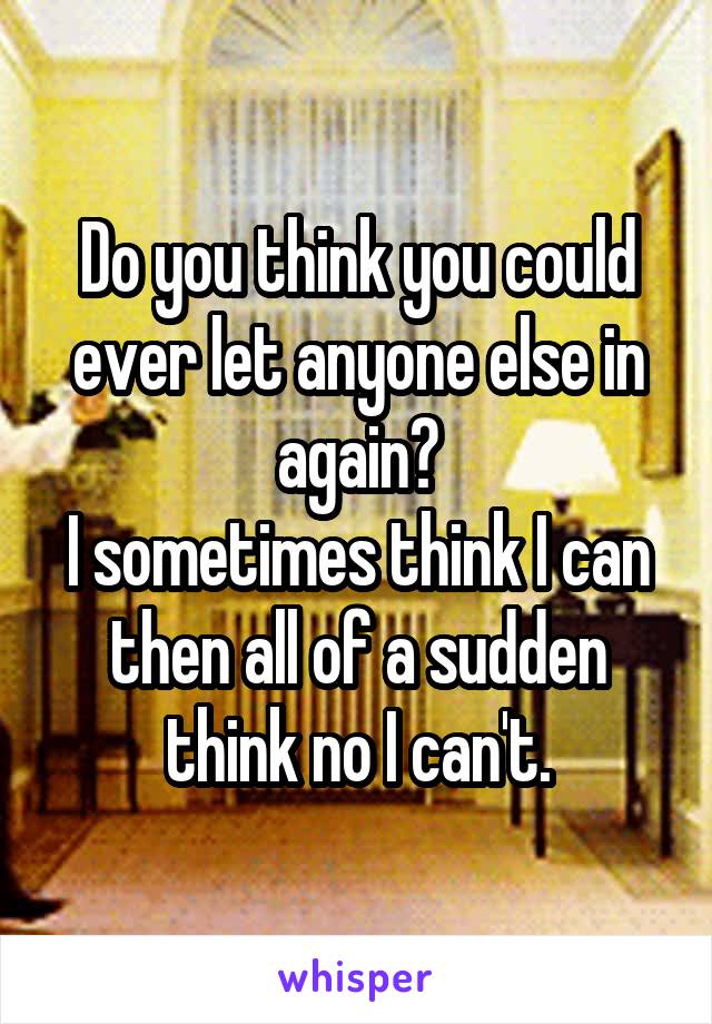 Do you think you could ever let anyone else in again?
I sometimes think I can then all of a sudden think no I can't.