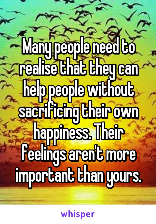 Many people need to realise that they can help people without sacrificing their own happiness. Their feelings aren't more important than yours.