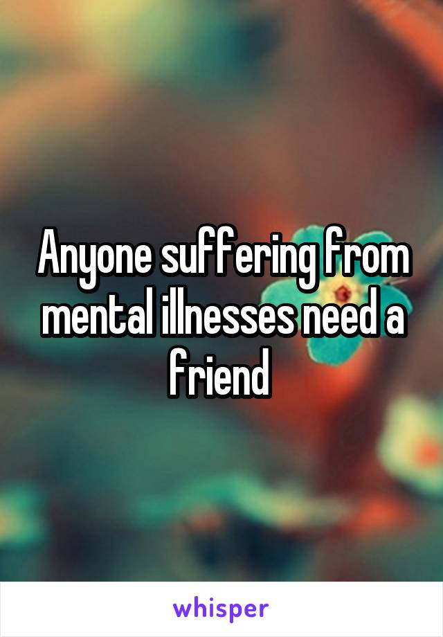 Anyone suffering from mental illnesses need a friend 