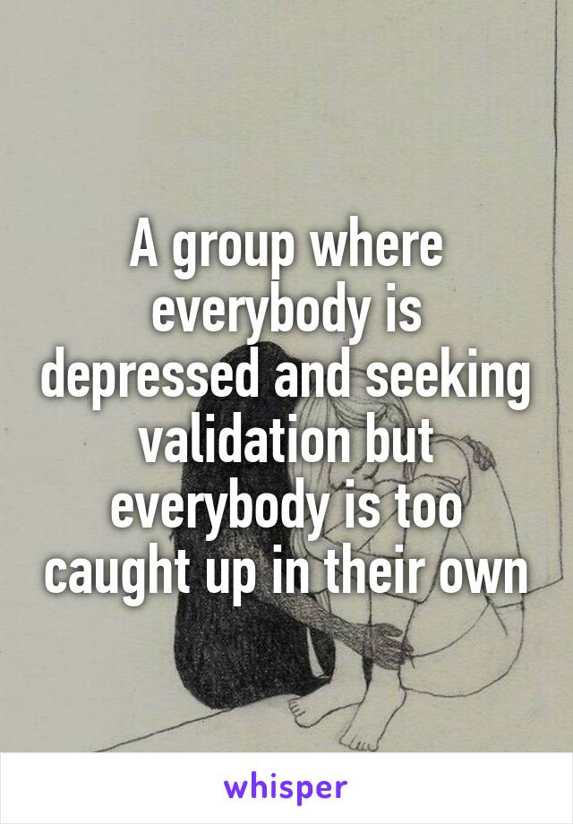 A group where everybody is depressed and seeking validation but everybody is too caught up in their own