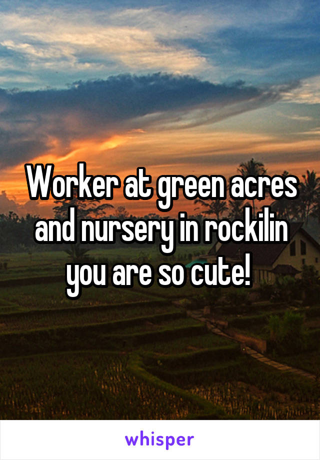 Worker at green acres and nursery in rockilin you are so cute! 