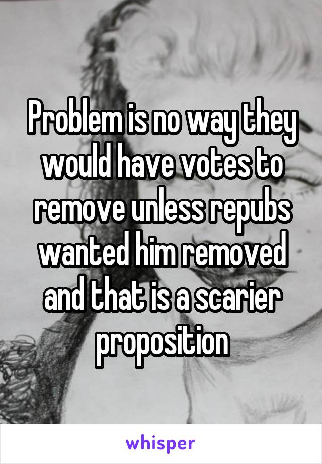 Problem is no way they would have votes to remove unless repubs wanted him removed and that is a scarier proposition