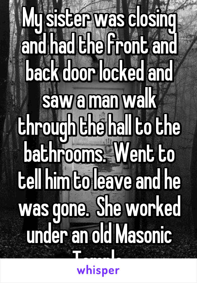 My sister was closing and had the front and back door locked and saw a man walk through the hall to the bathrooms.  Went to tell him to leave and he was gone.  She worked under an old Masonic Temple.