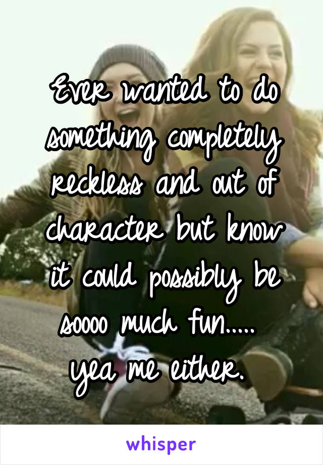 Ever wanted to do something completely reckless and out of character but know
 it could possibly be 
soooo much fun..... 
yea me either. 