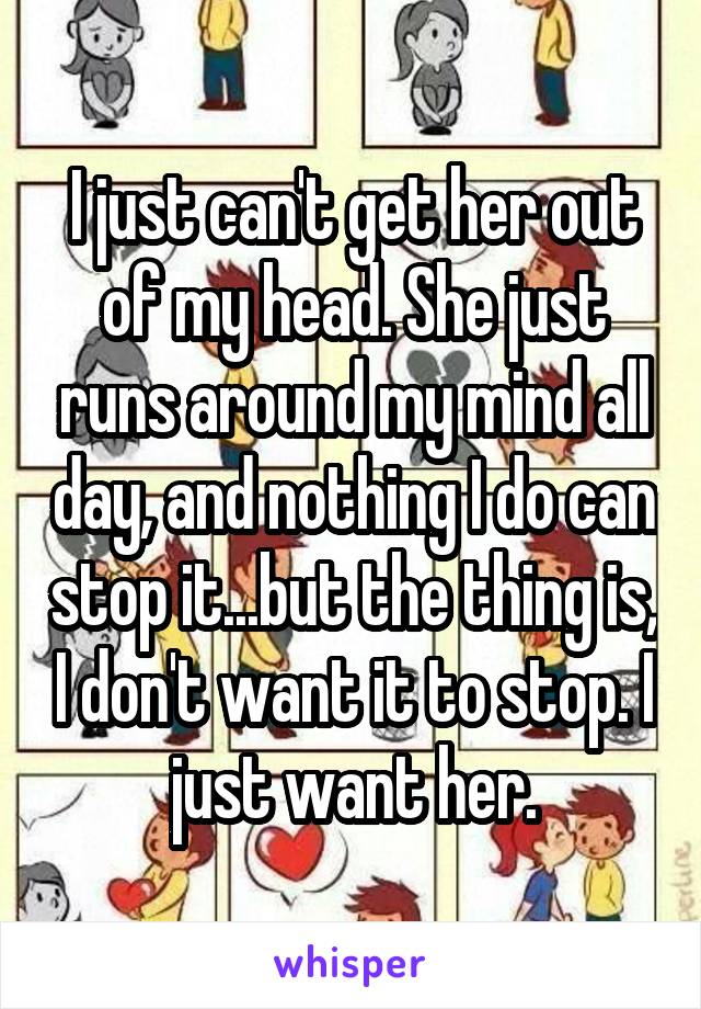 I just can't get her out of my head. She just runs around my mind all day, and nothing I do can stop it...but the thing is, I don't want it to stop. I just want her.