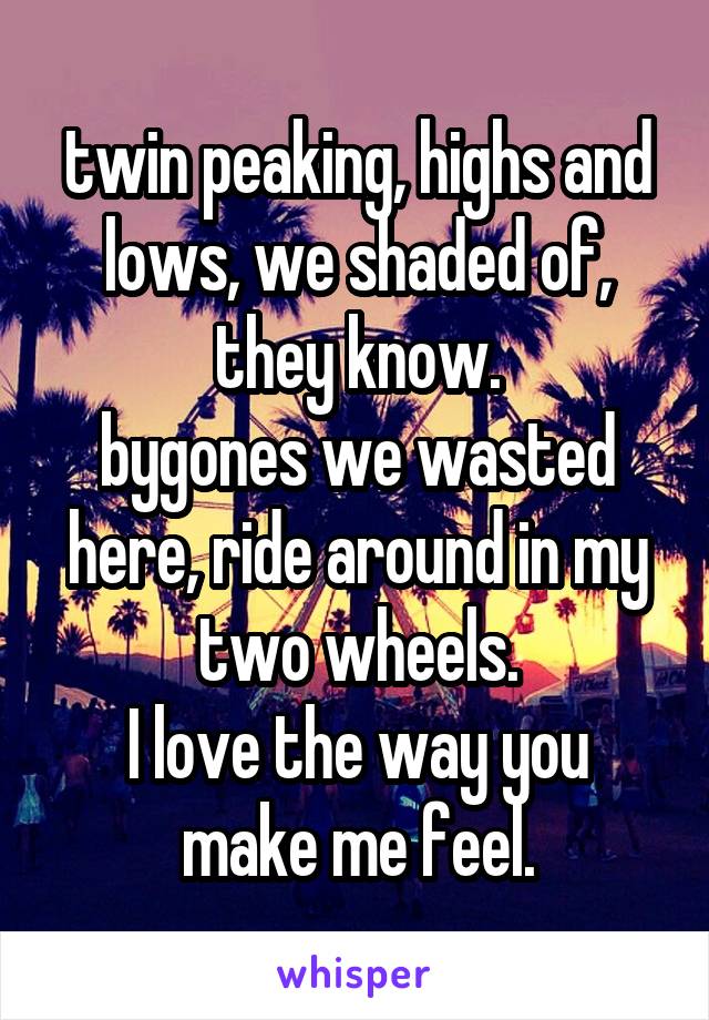 twin peaking, highs and lows, we shaded of, they know.
bygones we wasted here, ride around in my two wheels.
I love the way you make me feel.