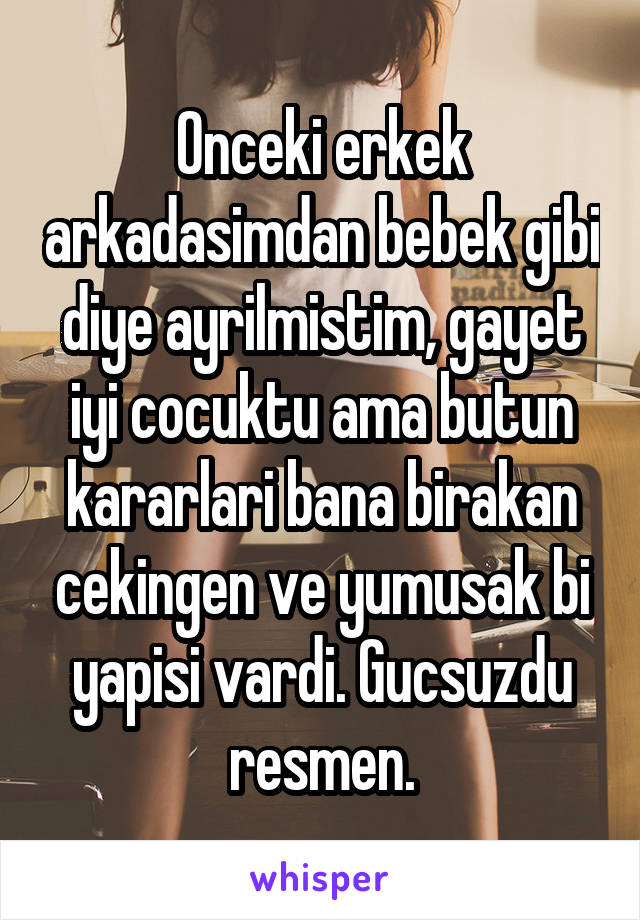 Onceki erkek arkadasimdan bebek gibi diye ayrilmistim, gayet iyi cocuktu ama butun kararlari bana birakan cekingen ve yumusak bi yapisi vardi. Gucsuzdu resmen.