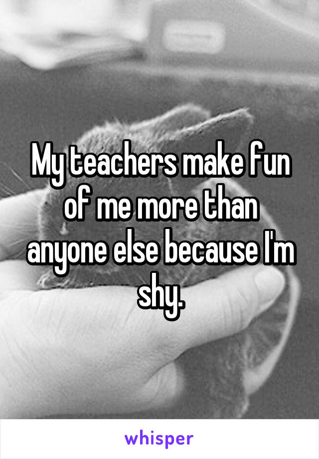 My teachers make fun of me more than anyone else because I'm shy.