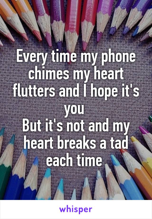 Every time my phone chimes my heart flutters and I hope it's you 
But it's not and my heart breaks a tad each time 