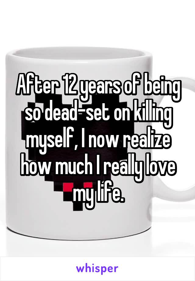 After 12 years of being so dead-set on killing myself, I now realize how much I really love my life.