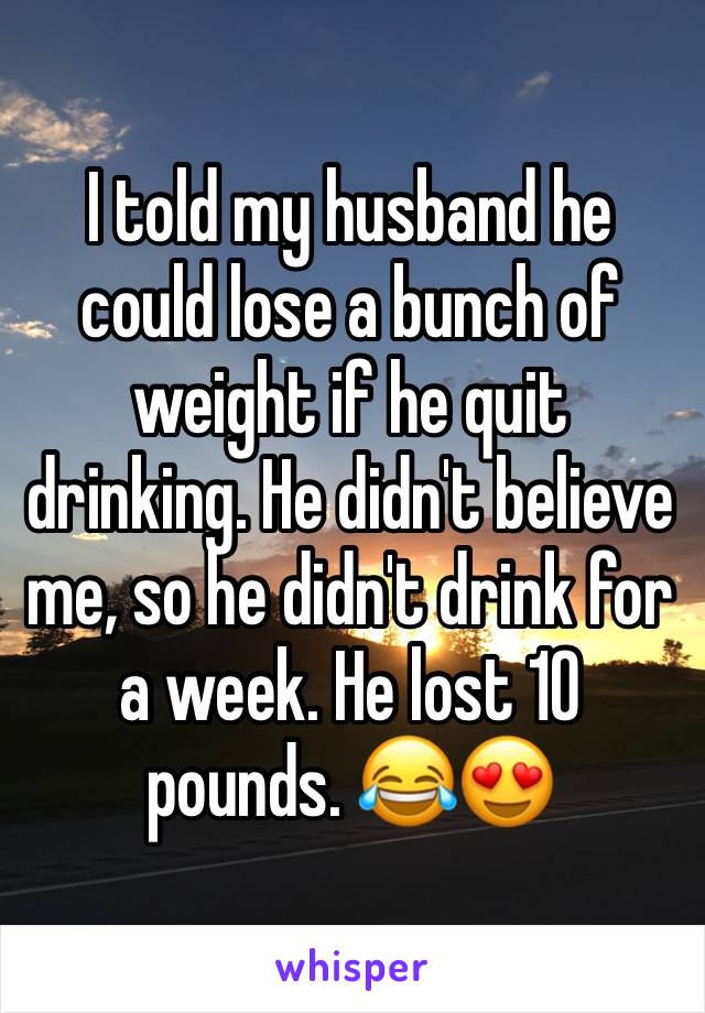 I told my husband he could lose a bunch of weight if he quit drinking. He didn't believe me, so he didn't drink for a week. He lost 10 pounds. 😂😍