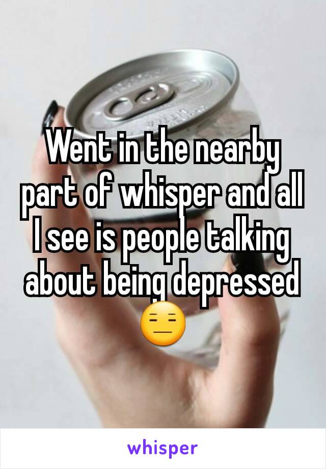 Went in the nearby part of whisper and all I see is people talking about being depressed 😑