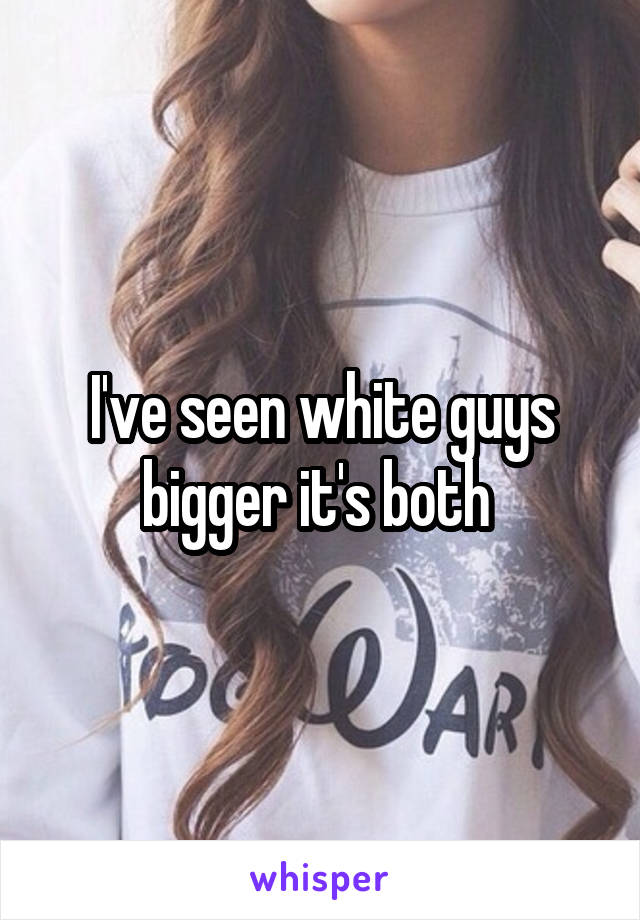 I've seen white guys bigger it's both 