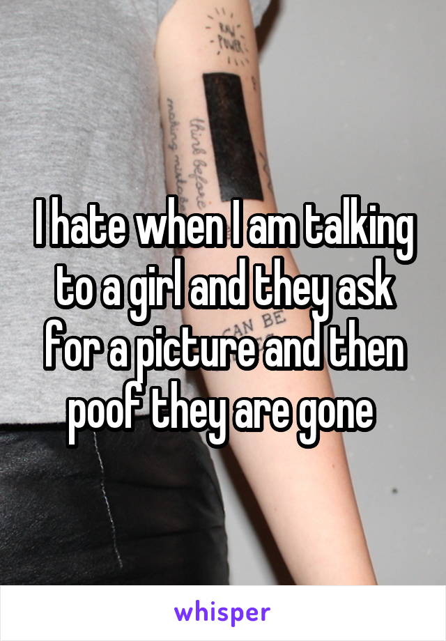 I hate when I am talking to a girl and they ask for a picture and then poof they are gone 